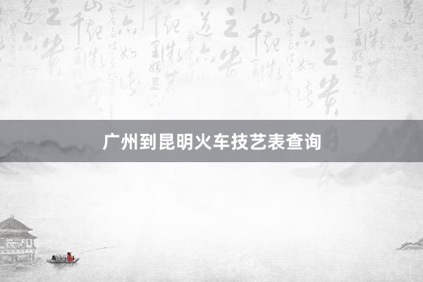 广州到昆明火车技艺表查询